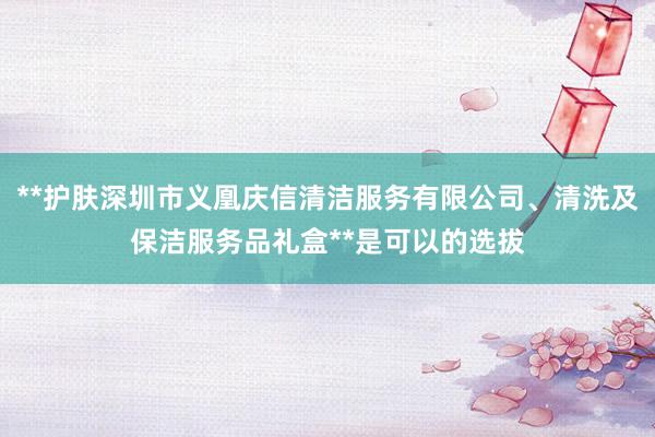 **护肤深圳市义凰庆信清洁服务有限公司、清洗及保洁服务品礼盒**是可以的选拔